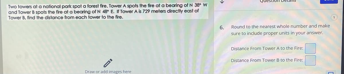 Two towers at a national park spot a forest fire. Tower A spots the fire at a bearing of N 38° W
and Tower B spots the fire at a bearing of N 48° E. If Tower A is 729 meters directly east of
Tower B, find the distance from each tower to the fire.
Draw or add images here
6.
Round to the nearest whole number and make
sure to include proper units in your answer.
Distance From Tower A to the Fire:
Distance From Tower B to the Fire:
1