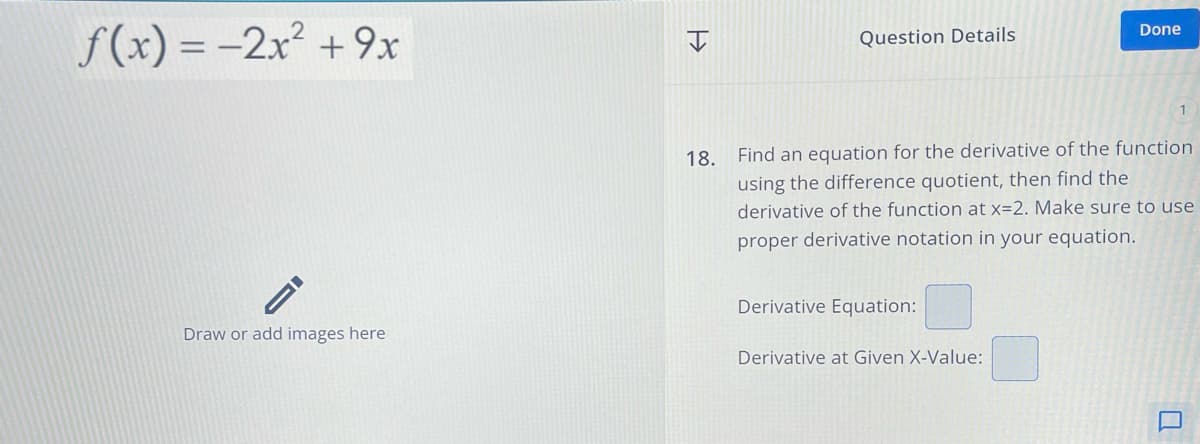 >>>
Question Details
Done
Draw or add images here
18. Find an equation for the derivative of the function
using the difference quotient, then find the
derivative of the function at x=2. Make sure to use
proper derivative notation in your equation.
Derivative Equation:
Derivative at Given X-Value:
f(x) = -2x²+9x
口