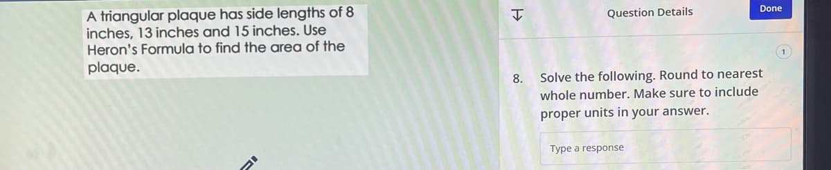 A triangular plaque has side lengths of 8
inches, 13 inches and 15 inches. Use
Heron's Formula to find the area of the
plaque.
I
Question Details
Done
8. Solve the following. Round to nearest
whole number. Make sure to include
proper units in your answer.
Type a response