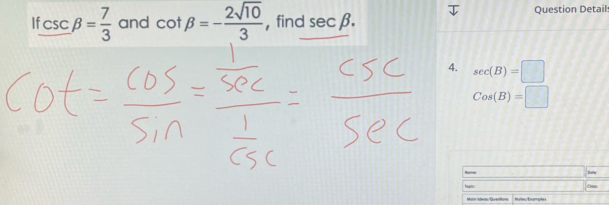 If csc B = 1/3
and cot B
2√10
3
Cot = cos = sec
Sin I
I
find sec ß.
CSC
| (
CSC
sec
H
4.
sec(B) =
Cos(B)
Name:
Topic:
Main Ideas/Questions
Question Details
Notes/Examples
Class