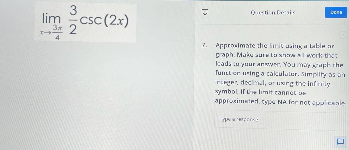 CSC (2x)
lim
3
37 2
4
=>
Question Details
Done
7.
Approximate the limit using a table or
graph. Make sure to show all work that
leads to your answer. You may graph the
function using a calculator. Simplify as an
integer, decimal, or using the infinity
symbol. If the limit cannot be
approximated, type NA for not applicable.
Type a response
Q