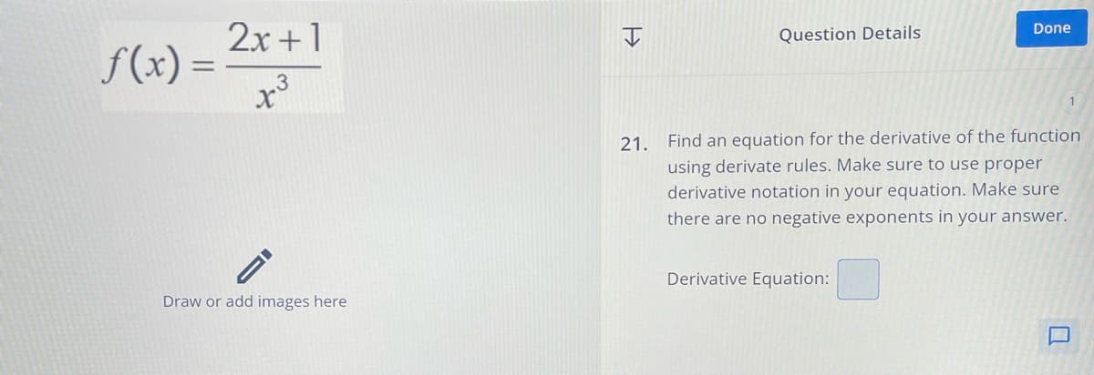 f(x) =
2x+1
x3
.3
Draw or add images here
=>>
Question Details
Done
21. Find an equation for the derivative of the function
using derivate rules. Make sure to use proper
derivative notation in your equation. Make sure
there are no negative exponents in your answer.
Derivative Equation: