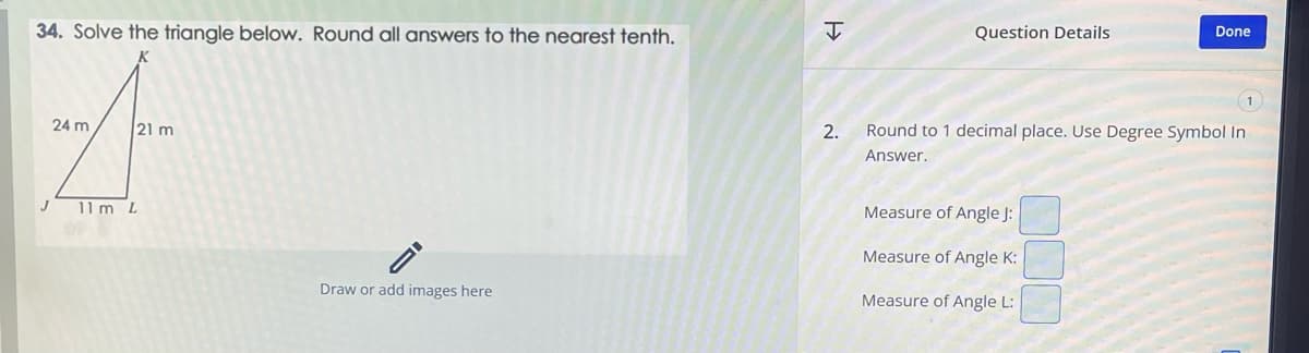 34. Solve the triangle below. Round all answers to the nearest tenth.
4
24 m
21 m
11 m L
Draw or add images here
H
2.
Question Details
Done
Round to 1 decimal place. Use Degree Symbol In
Answer.
Measure of Angle J:
Measure of Angle K:
Measure of Angle L: