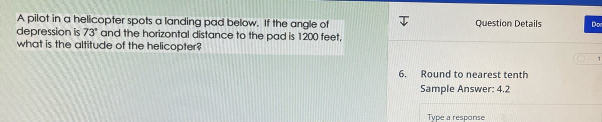 A pilot in a helicopter spots a landing pad below. If the angle of
depression is 73° and the horizontal distance to the pad is 1200 feet,
what is the altitude of the helicopter?
6.
Question Details
Round to nearest tenth
Sample Answer: 4.2
Type a response
Dor
1