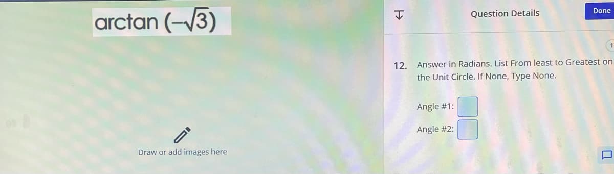 arctan (–13)
Draw or add images here
H
Question Details
Angle #1:
Angle #2:
Done
12. Answer in Radians. List From least to Greatest on
the Unit Circle. If None, Type None.
U
