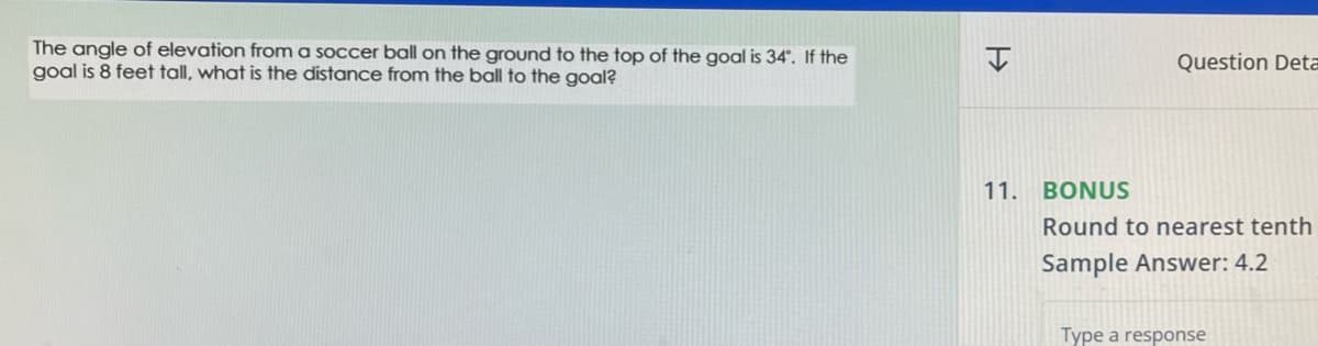 The angle of elevation from a soccer ball on the ground to the top of the goal is 34°. If the
goal is 8 feet tall, what is the distance from the ball to the goal?
H
11.
Question Deta
BONUS
Round to nearest tenth
Sample Answer: 4.2
Type a response