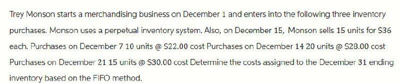 Trey Monson starts a merchandising business on December 1 and enters into the following three inventory
purchases. Monson uses a perpetual inventory system. Also, on December 15, Monson sells 15 units for $36
each. Purchases on December 7 10 units @ $22.00 cost Purchases on December 14 20 units @ $28.00 cost
Purchases on December 21 15 units @ $30.00 cost Determine the costs assigned to the December 31 ending
inventory based on the FIFO method.