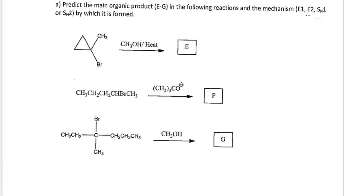 a) Predict the main organic product (E-G) in the following reactions and the mechanism (E1, E2, SŅ1
or SN2) by which it is formed.
CH3
CH;OH/ Heat
E
Br
(CH,,Co°
CH;CH,CH,CHBrCH;
F
Br
CH;CH2"
CH2CH2CH3
CH3OH
ČH3
