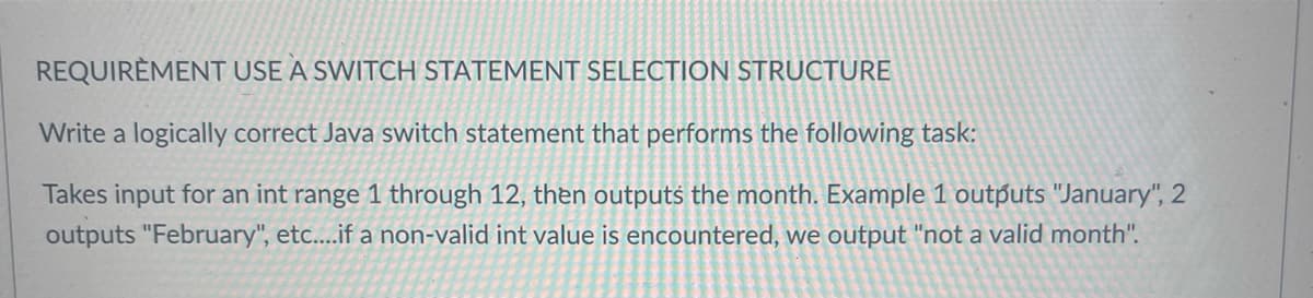 REQUIREMENT USE A SWITCH STATEMENT SELECTION STRUCTURE
Write a logically correct Java switch statement that performs the following task:
Takes input for an int range 1 through 12, then outputs the month. Example 1 outputs "January", 2
outputs "February", etc....if a non-valid int value is encountered, we output "not a valid month".