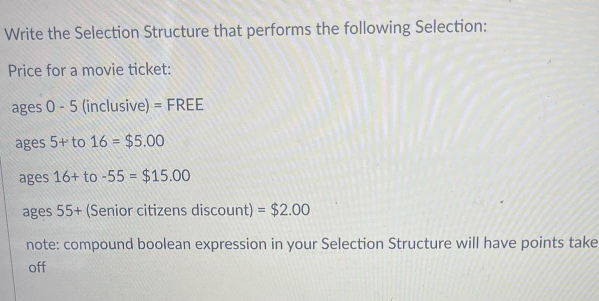 Write the Selection Structure that performs the following Selection:
Price for a movie ticket:
ages 0-5 (inclusive) = FREE
ages 5+ to 16 = $5.00
ages 16+ to -55 = $15.00
ages 55+ (Senior citizens discount) = $2.00
note: compound boolean expression in your Selection Structure will have points take
off
