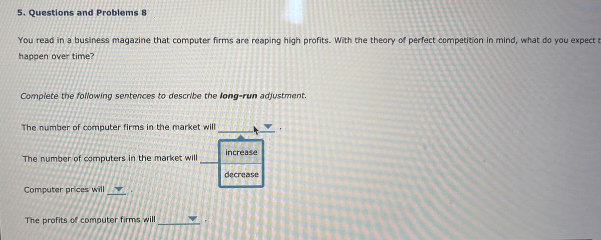 5. Questions and Problems 8
You read in a business magazine that computer firms are reaping high profits. With the theory of perfect competition in mind, what do you expect t
happen over time?
Complete the following sentences to describe the long-run adjustment.
The number of computer firms in the market will
increase
The number of computers in the market will
decrease
Computer prices will
The profits of computer firms will
