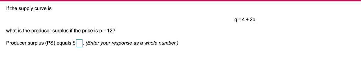 If the supply curve is
q = 4 + 2p,
what is the producer surplus if the price is p = 12?
Producer surplus (PS) equals $
|: (Enter your response as a whole number.)
