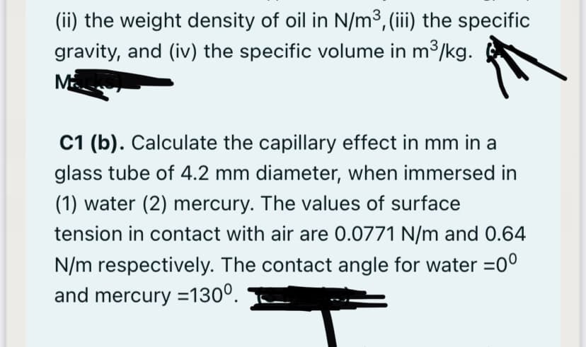 (ii) the weight density of oil in N/m³, (iii) the specific
gravity, and (iv) the specific volume in m3/kg.
M
C1 (b). Calculate the capillary effect in mm in a
glass tube of 4.2 mm diameter, when immersed in
(1) water (2) mercury. The values of surface
tension in contact with air are 0.0771 N/m and 0.64
N/m respectively. The contact angle for water =0°
and mercury =130°.
