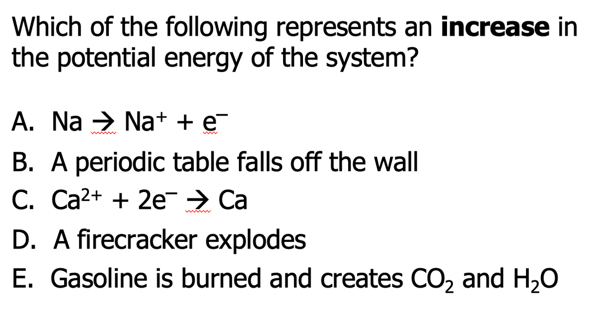 Which of the following represents an increase in
the potential energy of the system?
A. Na → Na+ + e¯
B. A periodic table falls off the wall
C. Ca²+ + 2e → Ca
D. A firecracker explodes
E. Gasoline is burned and creates CO₂ and H₂O