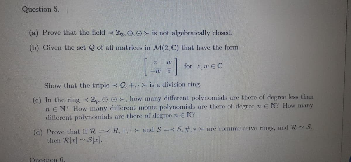 Question 5.
►
(a) Prove that the field Z3, O, O is not algebraically closed.
(b) Given the set Q of all matrices in M(2, C) that have the form
W Z
Show that the triple < 2, +, > is a division ring.
(c) In the ring Z, O, O, how many different polynomials are there of degree less than
nEN? How many different monic polynomials are there of degree n E N? How many
different polynomials are there of degree n EN?
R, +, and S = S, #, * are commutative rings, and R~ S.
(d) Prove that if R =
then R[r]~ S[r].
for z, w EC
Question 6.