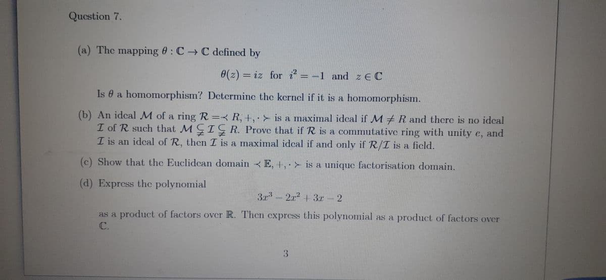 Question 7.
(a) The mapping : C→C defined by
0(z) iz for i²= -1 and ze C
Is a homomorphism? Determine the kernel if it is a homomorphism.
(b) An ideal M of a ring R = R, +, > is a maximal ideal if MR and there is no ideal
I of R such that MIGR. Prove that if R is a commutative ring with unity e, and
I is an ideal of R, then I is a maximal ideal if and only if R/I is a field.
(c) Show that the Euclidean domain E, +,
is a unique factorisation domain.
(d) Express the polynomial
3r³2r² + 3x – 2
3r
as a product of factors over R. Then express this polynomial as a product of factors over
3