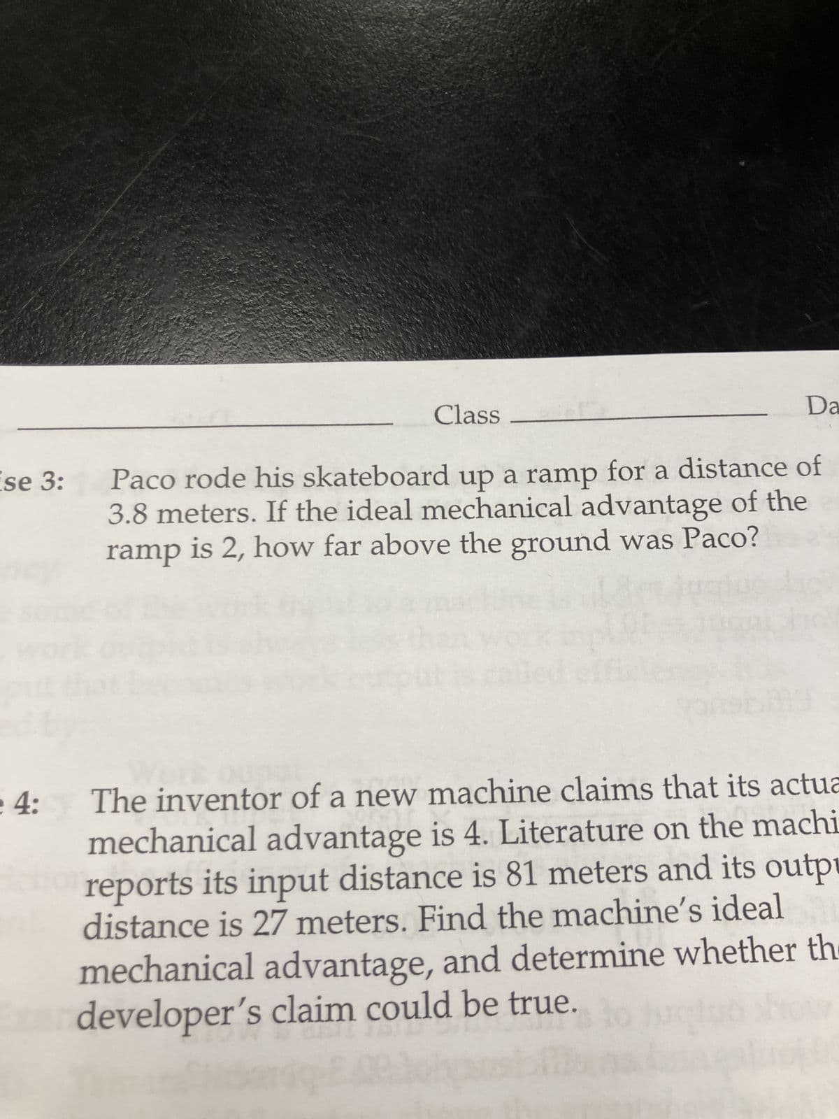 se 3:
Class -
Da
Paco rode his skateboard up a ramp for a distance of
3.8 meters. If the ideal mechanical advantage of the
is 2, how far above the ground was Paco?
ramp
4:
The inventor of a new machine claims that its actua
mechanical advantage is 4. Literature on the machi
reports its input distance is 81 meters and its outpu
distance is 27 meters. Find the machine's ideal
mechanical advantage, and determine whether the
xar developer's claim could be true.