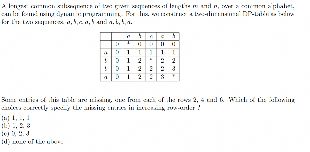 A longest common subsequence of two given sequences of lengths m and n, over a common alphabet,
can be found using dynamic programming. For this, we construct a two-dimensional DP-table as below
for the two sequences, a, b, c, a, b and a, b, b, a.
a
6
b
(a) 1, 1, 1
(b) 1, 2, 3
(c) 0, 2, 3
(d) none of the above
*
0
0 1
0
1
01
a 0 1
b cab
0000
1
*
1
2
22
22
12230
1
23*
Some entries of this table are missing, one from each of the rows 2, 4 and 6. Which of the following
choices correctly specify the missing entries in increasing row-order ?