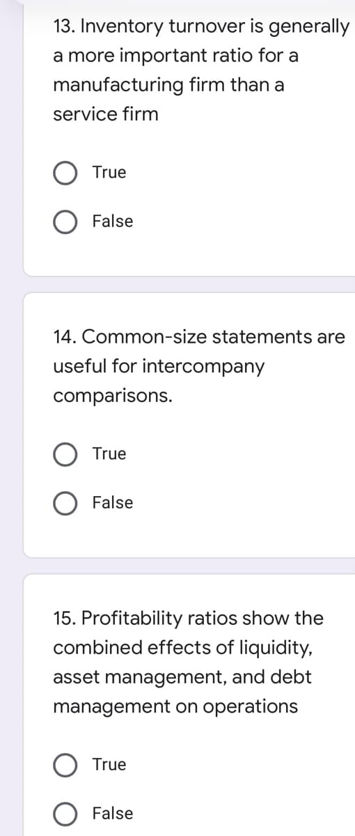 13. Inventory turnover is generally
a more important ratio for a
manufacturing firm than a
service firm
True
False
14. Common-size statements are
useful for intercompany
comparisons.
True
False
15. Profitability ratios show the
combined effects of liquidity,
asset management, and debt
management on operations
True
False