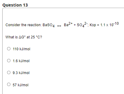 Question 13
Consider the reaction: Baso4 +
Ba2* + so,2; Ksp = 1.1 x 10-10
What is AG° at 25 °C?
O 110 kJ/mol
O 1.6 kJ/mol
O 9.3 kJ/mol
O 57 kJ/mol
