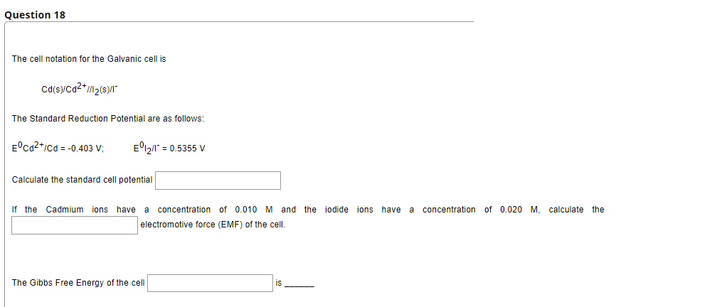 Question 18
The cell notation for the Galvanic cell is
Cd(s)/Ca2*M2(s)/I"
The Standard Reduction Potential are as follows:
E°ca2*/cd = -0.403 V;
E12/" = 0.5355 V
Calculate the standard cell potential
If the Cadmium ions have
a
concentration of 0.010 M and the iodide ions have
a
concentration of 0.020 M, calculate the
electromotive force (EMF) of the cell
The Gibbs Free Energy of the cell
