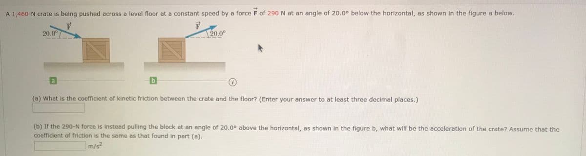 A 1,460-N crate is being pushed across a level floor at a constant speed by a force F of 290 N at an angle of 20.0° below the horizontal, as shown in the figure a below.
20.0°
20.0°
(a) What is the coefficient of kinetic friction between the crate and the floor? (Enter your answer to at least three decimal places.)
(b) If the 290-N force is instead pulling the block at an angle of 20.0° above the horizontal, as shown in the figure b, what will be the acceleration of the crate? Assume that the
coefficient of friction is the same as that found in part (a).
m/s2
