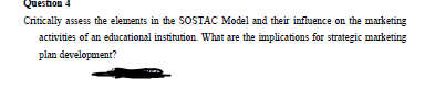 Question 4
Critically assess the elements in the SOSTAC Model and their influence on the marketing
activities of an educational institution. What are the implications for strategic marketing
plan development?