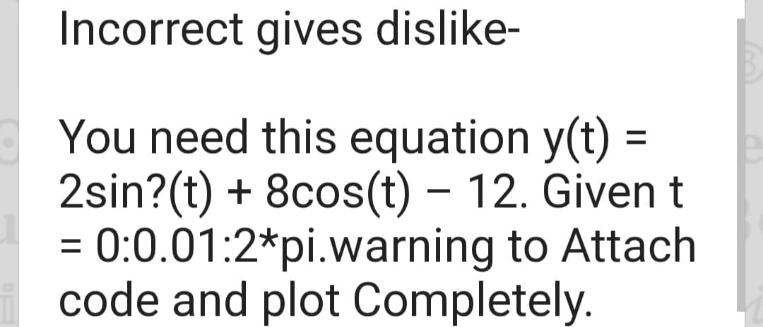 Incorrect gives dislike-
You need this equation y(t) =
2sin?(t) + 8cos(t)- 12. Given t
= 0:0.01:2*pi.warning to Attach
code and plot Completely.