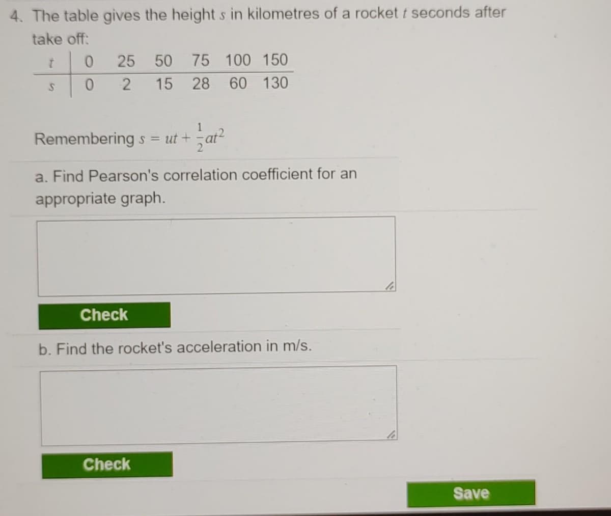 4. The table gives the height s in kilometres of a rocket t seconds after
take off:
25
50
75 100 150
15 28 60 130
1
Rememberings = ut +
a. Find Pearson's correlation coefficient for an
appropriate graph.
Check
b. Find the rocket's acceleration in m/s.
Check
Save
