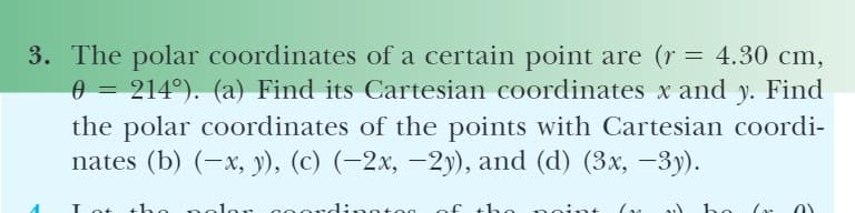 3. The polar coordinates of a certain point are (r = 4.30 cm,
0 = 214°). (a) Find its Cartesian coordinates x and y. Find
%3D
the polar coordinates of the points with Cartesian coordi-
nates (b) (-x, y), (c) (-2x, -2y), and (d) (3x, -3y).
of t
