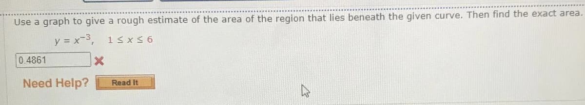 Use a graph to give a rough estimate of the area of the region that lies beneath the given curve. Then find the exact area.
y = x-3,
13xS 6
0.4861
Need Help?
Read It
