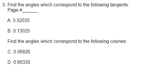 3. Find the angles which correspond to the following tangents:
Page #
A. 0.52035
B. 0.13025
Find the angles which correspond to the following cosines:
C. 0.06826
D. 0.66330