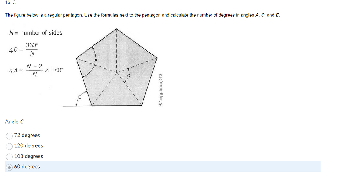 16. C
The figure below is a regular pentagon. Use the formulas next to the pentagon and calculate the number of degrees in angles A, C, and E.
N number of sides.
360°
N
*C
XA==
N 2
N
Angle C =
72 degrees
120 degrees
108 degrees
60 degrees
X 180°
Ⓒ Cengage Learning 2013