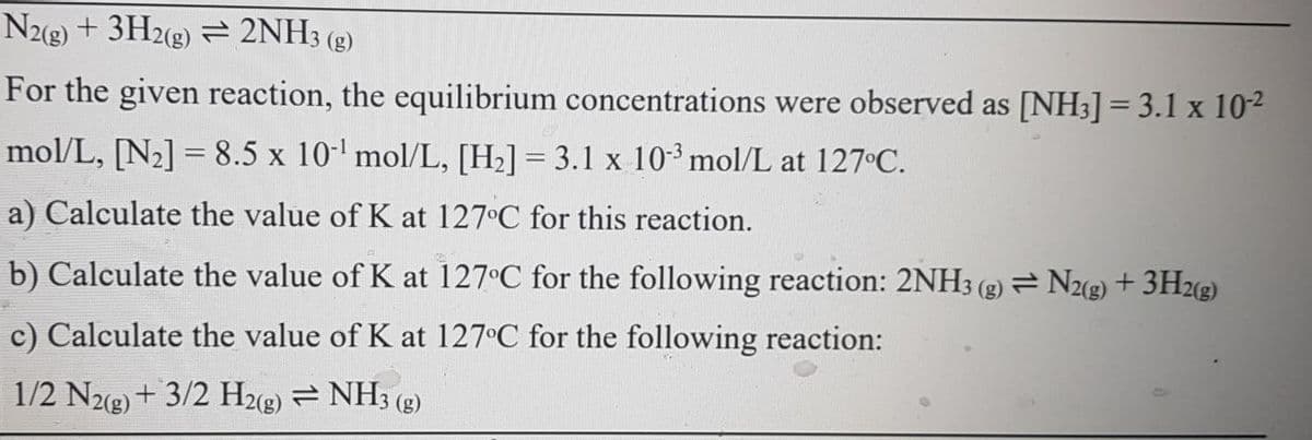 N2(g) + 3H2(g) = 2NH3 (g)
For the given reaction, the equilibrium concentrations were observed as [NH3] = 3.1 x 10²
mol/L, [N2] = 8.5 x 10-' mol/L, [H2] = 3.1 x 10³ mol/L at 127 C.
a) Calculate the value of K at 127°C for this reaction.
b) Calculate the value of K at 127°C for the following reaction: 2NH3 (g) = N2(g) + 3H2(g)
c) Calculate the value of K at 127 C for the following reaction:
1/2 N2(g) + 3/2 H2(g) = NH3 (g)
