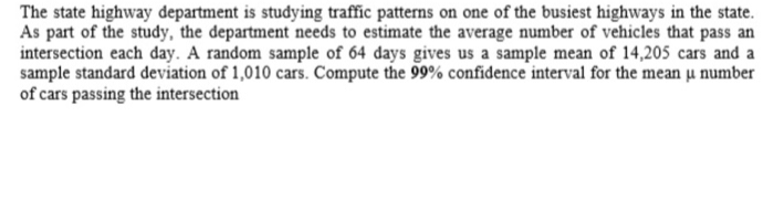 The state highway department is studying traffic patterns on one of the busiest highways in the state.
As part of the study, the department needs to estimate the average number of vehicles that pass an
intersection each day. A random sample of 64 days gives us a sample mean of 14,205 cars and a
sample standard deviation of 1,010 cars. Compute the 99% confidence interval for the mean u number
of cars passing the intersection