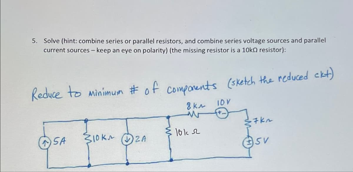 5. Solve (hint: combine series or parallel resistors, and combine series voltage sources and parallel
current sources - keep an eye on polarity) (the missing resistor is a 10k resistor):
Reduce to minimum # of components (sketch the reduced ckt)
8 кл
OSA SIRKE OSA
2A
1012
ID V
√7K~
SV