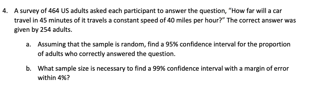 4. A survey of 464 US adults asked each participant to answer the question, "How far will a car
travel in 45 minutes of it travels a constant speed of 40 miles per hour?" The correct answer was
given by 254 adults.
a. Assuming that the sample is random, find a 95% confidence interval for the proportion
of adults who correctly answered the question.
b. What sample size is necessary to find a 99% confidence interval with a margin of error
within 4%?