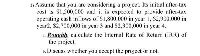 2) Assume that you are considering a project. Its initial after-tax
cost is $1,500,000 and it is expected to provide after-tax
operating cash inflows of $1,800,000 in year 1, $2,900,000 in
year2, $2,700,000 in year 3 and $2,300,000 in year 4.
a. Roughly calculate the Internal Rate of Return (IRR) of
the project.
b. Discuss whether you accept the project or not.