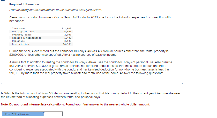 Required Information
[The following information applies to the questions displayed below.]
Alexa owns a condominium near Cocoa Beach in Florida. In 2023, she Incurs the following expenses in connection with
her condo:
Insurance
Mortgage interest
Property taxes
Repairs & maintenance
Utilities
Depreciation
$ 2,000
6,500
2,000
1,400
2,500
14,500
During the year, Alexa rented out the condo for 100 days. Alexa's AGI from all sources other than the rental property is
$200,000. Unless otherwise specified, Alexa has no sources of passive income.
Assume that in addition to renting the condo for 100 days, Alexa uses the condo for 8 days of personal use. Also assume
that Alexa receives $30,000 of gross rental receipts, her itemized deductions exceed the standard deduction before
considering expenses associated with the condo, and her Itemized deduction for non-home business taxes is less than
$10,000 by more than the real property taxes allocated to rental use of the home. Answer the following questions:
b. What is the total amount of from AGI deductions relating to the condo that Alexa may deduct in the current year? Assume she uses
the IRS method of allocating expenses between rental and personal days.
Note: Do not round Intermediate calculations. Round your final answer to the nearest whole dollar amount.
From AGI deductions