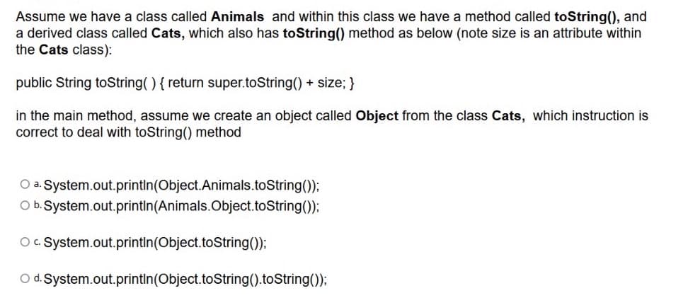 Assume we have a class called Animals and within this class we have a method called toString(), and
a derived class called Cats, which also has toString() method as below (note size is an attribute within
the Cats class):
public String toString() { return super.toString() + size; }
in the main method, assume we create an object called Object from the class Cats, which instruction is
correct to deal with toString() method
O a. System.out.printIn(Object.Animals.toString());
O b. System.out.printin(Animals.Object.toString());
O. System.out.printin(Object.toString());
O d. System.out.printin(Object.toString().toString());
