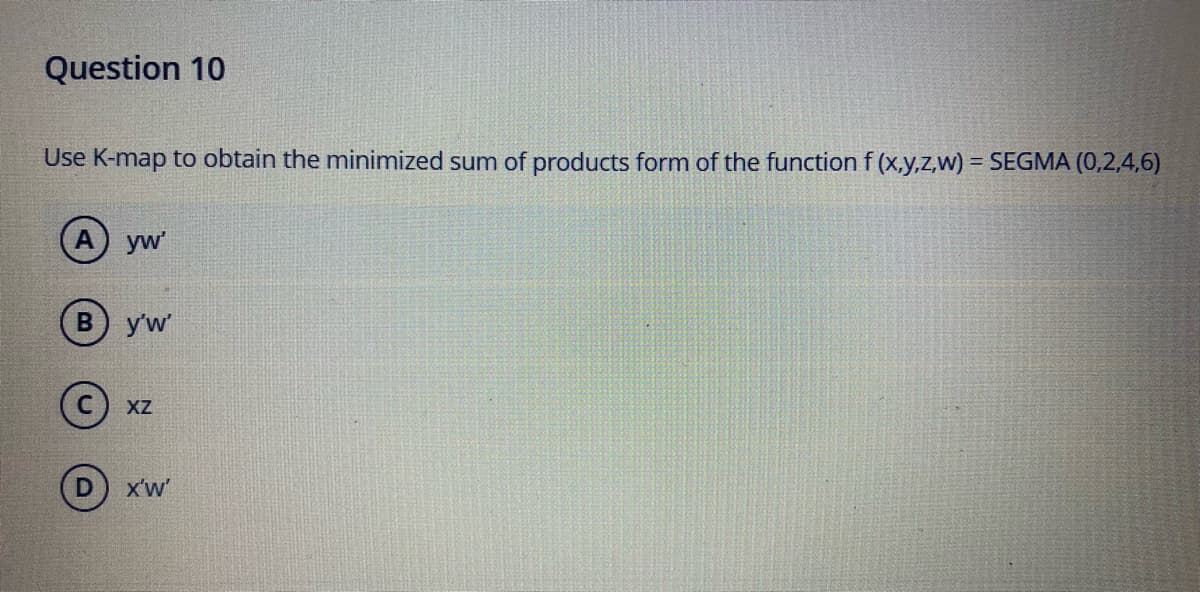 Question 10
Use K-map to obtain the minimized sum of products form of the function f (x,y,z,w) = SEGMA (0,2,4,6)
yw
в) yw
C) xz
X'w'
