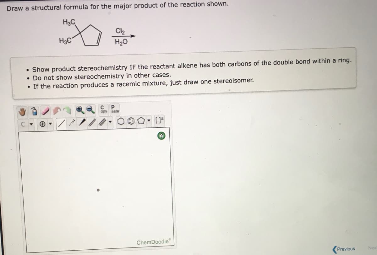 Draw a structural formula for the major product of the reaction shown.
H3C
Cl2
H3C
H20
Show product stereochemistry IF the reactant alkene has both carbons of the double bond within a ring.
• Do not show stereochemistry in other cases.
• If the reaction produces a racemic mixture, just draw one stereoisomer.
opy
aste
- [F
ChemDoodle
Previous
Nex
