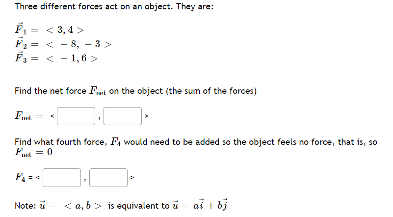 Three different forces act on an object. They are:
F1 = < 3,4 >
F2 = < - 8, – 3 >
F3 = < - 1, 6 >
Find the net force Fnet on the object (the sum of the forces)
Fnet
Find what fourth force, F4 would need to be added so the object feels no force, that is, so
Fnet = 0
F4 = <
Note: u = < a, b > is equivalent to u = ai + bj
