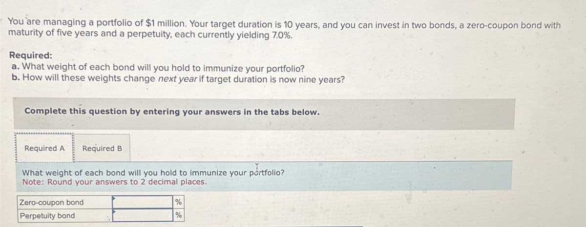 You are managing a portfolio of $1 million. Your target duration is 10 years, and you can invest in two bonds, a zero-coupon bond with
maturity of five years and a perpetuity, each currently yielding 7.0%.
Required:
a. What weight of each bond will you hold to immunize your portfolio?
b. How will these weights change next year if target duration is now nine years?
Complete this question by entering your answers in the tabs below.
Required A Required B
What weight of each bond will you hold to immunize your portfolio?
Note: Round your answers to 2 decimal places.
Zero-coupon bond
Perpetuity bond
%
%