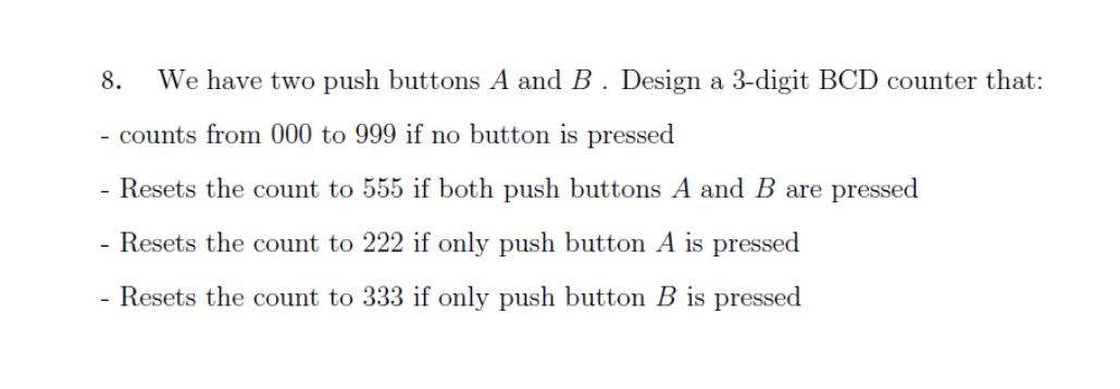 8.
We have two push buttons A and B. Design a 3-digit BCD counter that:
- counts from 000 to 999 if no button is pressed
- Resets the count to 555 if both push buttons A and B are pressed
Resets the count to 222 if only push button A is pressed
- Resets the count to 333 if only push button B is pressed