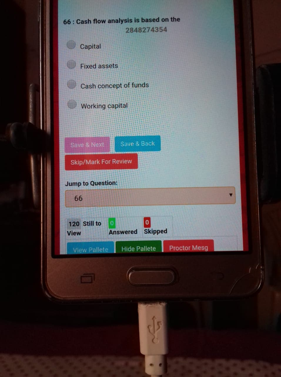 66: Cash flow analysis is based on the
2848274354
Capital
Fixed assets
Cash concept of funds
Working capital
Save & Next
Save & Back
Skip/Mark For Review
Jump to Question:
66
120 Still to
View
Answered Skipped
View Pallete
Hide Pallete
Proctor Mesg
