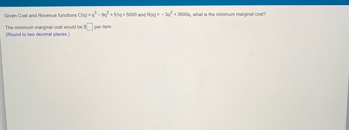 Given Cost and Revenue functions C(q) = q° - 9q + 51q + 5000 and R(q) = - 3q + 2600q, what is the minimum marginal cost?
The minimum marginal cost would be $ per item.
(Round to two decimal places.)
