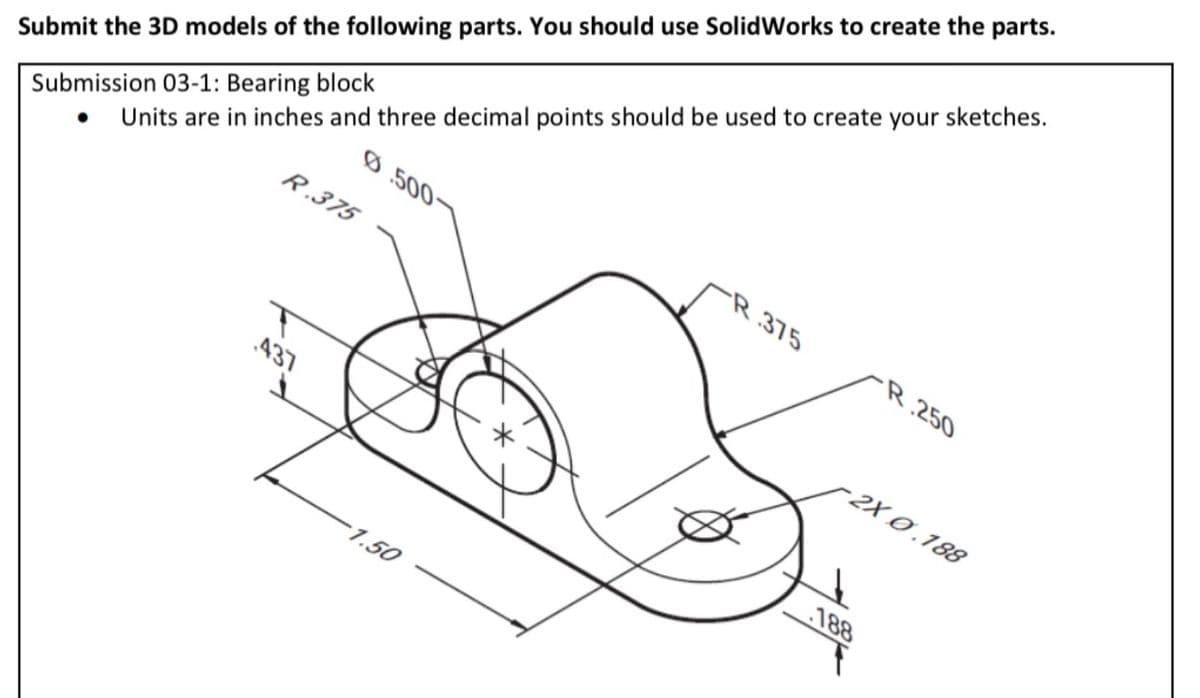 Submit the 3D models of the following parts. You should use SolidWorks to create the parts.
Submission 03-1: Bearing block
• Units are in inches and three decimal points should be used to create your sketches.
Ø500
R.375
437
-1.50
375
R 250
-2X0.188
188