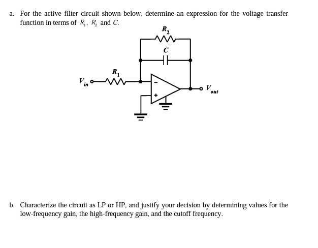 a. For the active filter circuit shown below, determine an expression for the voltage transfer
function in terms of R,, R and C.
R2
HE
R,
out
b. Characterize the circuit as LP or HP, and justify your decision by determining values for the
low-frequency gain, the high-frequency gain, and the cutoff frequency.

