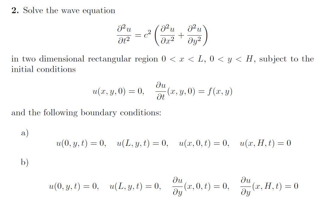 2. Solve the wave equation
c2
dy?
in two dimensional rectangular region 0 < x < L, 0 < y < H, subject to the
initial conditions
du
(x, y, 0) = f(x, y)
u(х, у, 0) — 0,
and the following boundary conditions:
a)
и(0, у, t) %3 0,
u(L, y, t) 3 0, u(х, 0, 6) — 0, и(, H, €) %3D 0
b)
du
ди
u(0, y, t) = 0, u(L, y, t) = 0,
(x, 0, t) = 0,
dy
(a, H, t) = 0
dy
